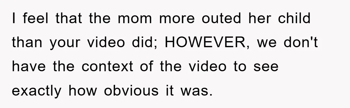 I feel that the mom more outed her child than your video did; HOWEVER, we don't have the context of the video to see exactly how obvious it was.