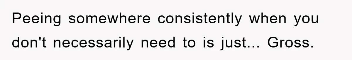 Peeing somewhere consistently when you don't necessarily need to is just... Gross.
