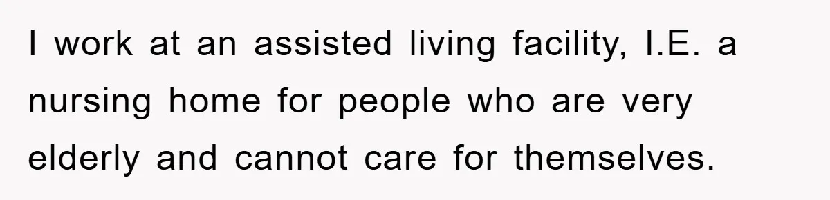 I work at an assisted living facility, I.E. a nursing home for people who are very elderly and cannot care for themselves.