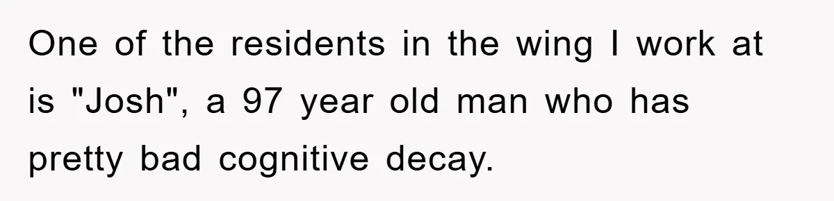 One of the residents in the wing I work at is "Josh", a 97 year old man who has pretty bad cognitive decay.