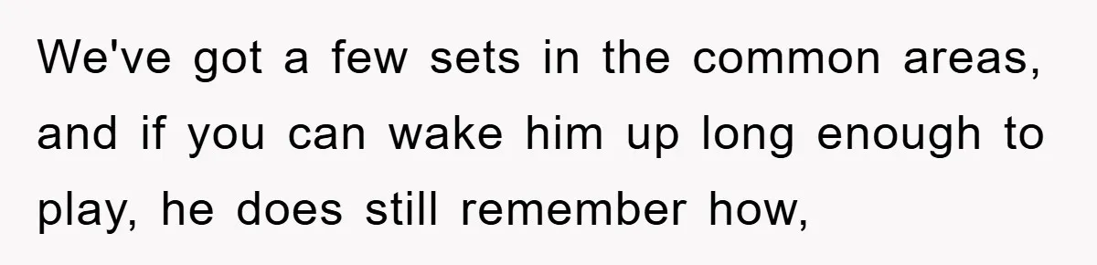 We've got a few sets in the common areas, and if you can wake him up long enough to play, he does still remember how,