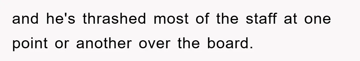 and he's thrashed most of the staff at one point or another over the board.