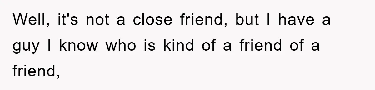 Well, it's not a close friend, but I have a guy I know who is kind of a friend of a friend,