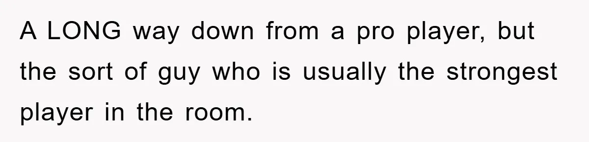A LONG way down from a pro player, but the sort of guy who is usually the strongest player in the room.