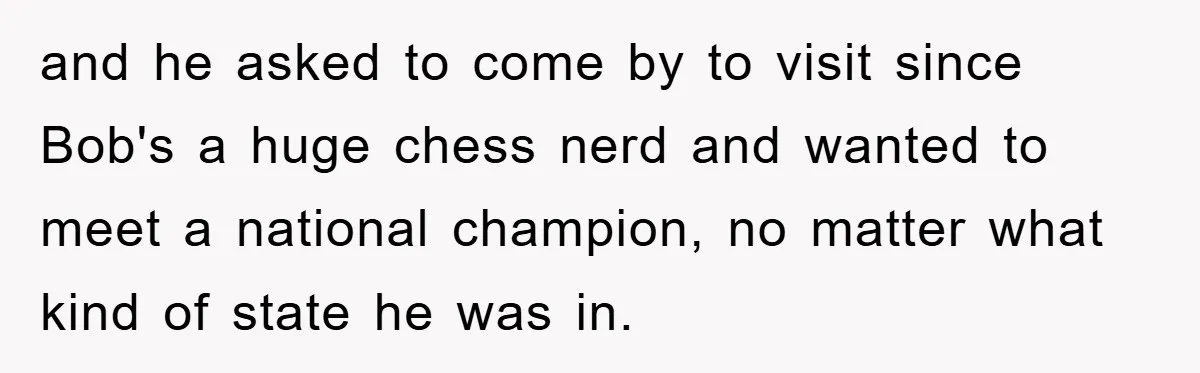 and he asked to come by to visit since Bob's a huge chess nerd and wanted to meet a national champion, no matter what kind of state he was in.