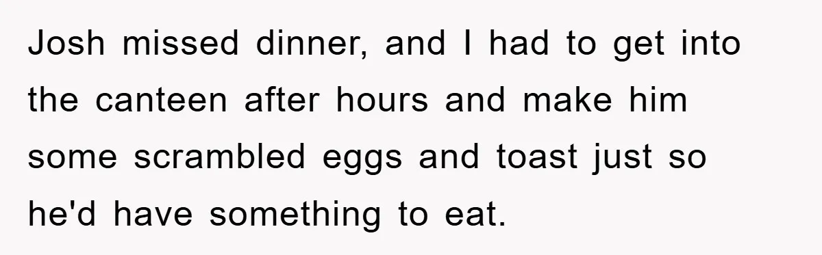 Josh missed dinner, and I had to get into the canteen after hours and make him some scrambled eggs and toast just so he'd have something to eat.