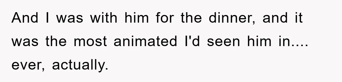 And I was with him for the dinner, and it was the most animated I'd seen him in.... ever, actually.