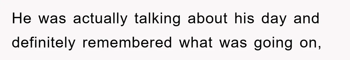 He was actually talking about his day and definitely remembered what was going on,