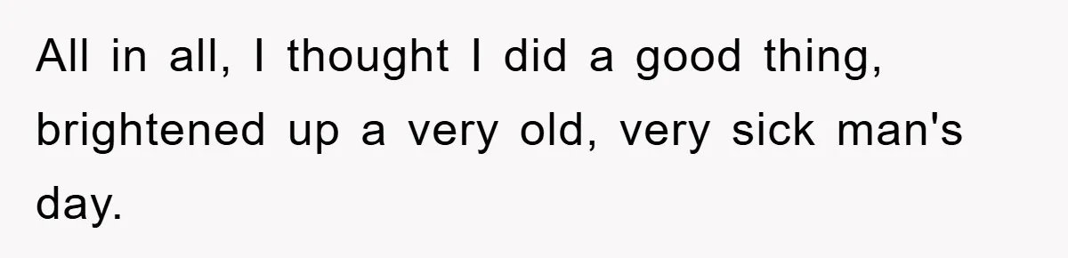 All in all, I thought I did a good thing, brightened up a very old, very sick man's day.