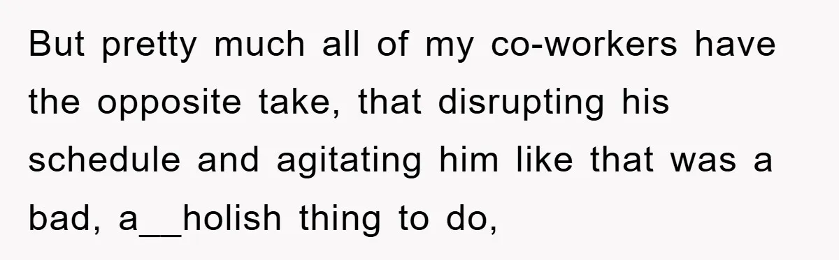 But pretty much all of my co-workers have the opposite take, that disrupting his schedule and agitating him like that was a bad, a__holish thing to do,