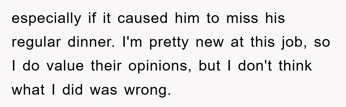 especially if it caused him to miss his regular dinner. I'm pretty new at this job, so I do value their opinions, but I don't think what I did was...