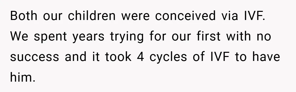 Both our children were conceived via IVF. We spent years trying for our first with no success and it took 4 cycles of IVF to have him.