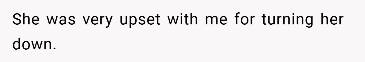 She was very upset with me for turning her down.