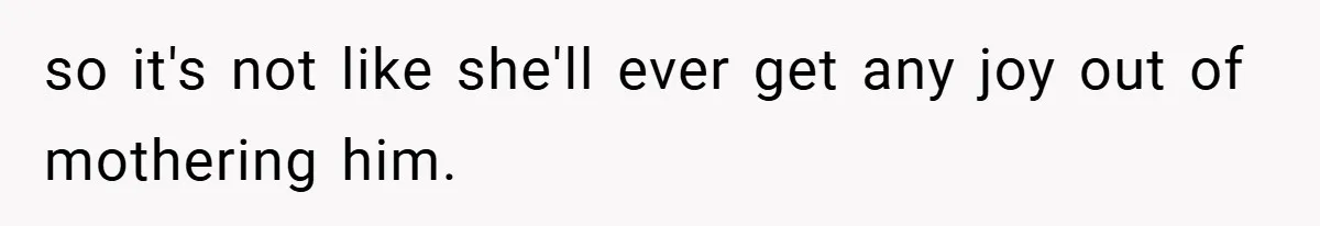 so it's not like she'll ever get any joy out of mothering him.