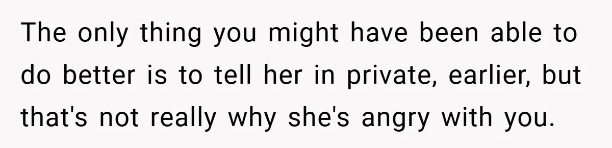 The only thing you might have been able to do better is to tell her in private, earlier, but that's not really why she's angry with you.