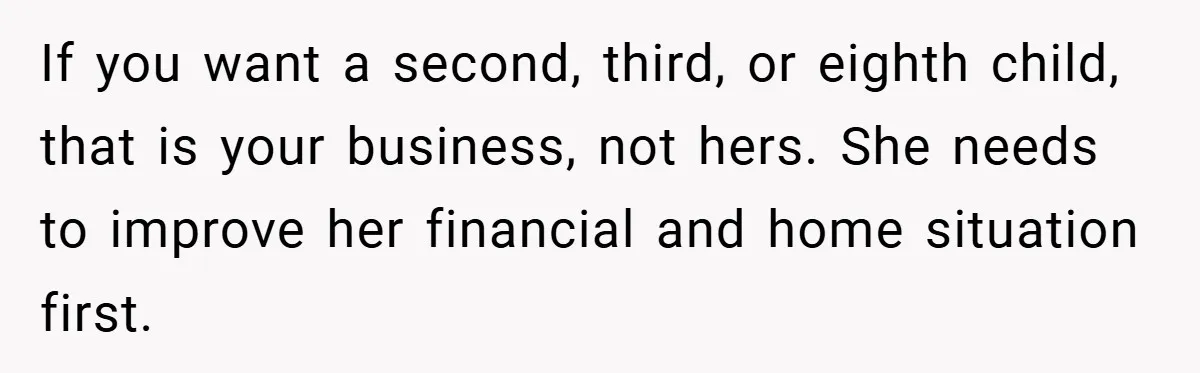 If you want a second, third, or eighth child, that is your business, not hers. She needs to improve her financial and home situation first.