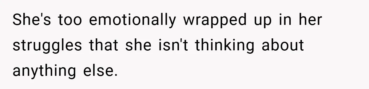 She's too emotionally wrapped up in her struggles that she isn't thinking about anything else.