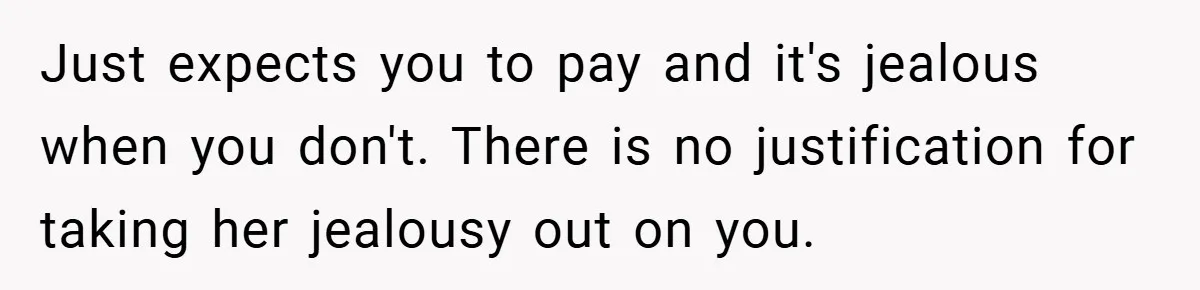Just expects you to pay and it's jealous when you don't. There is no justification for taking her jealousy out on you.