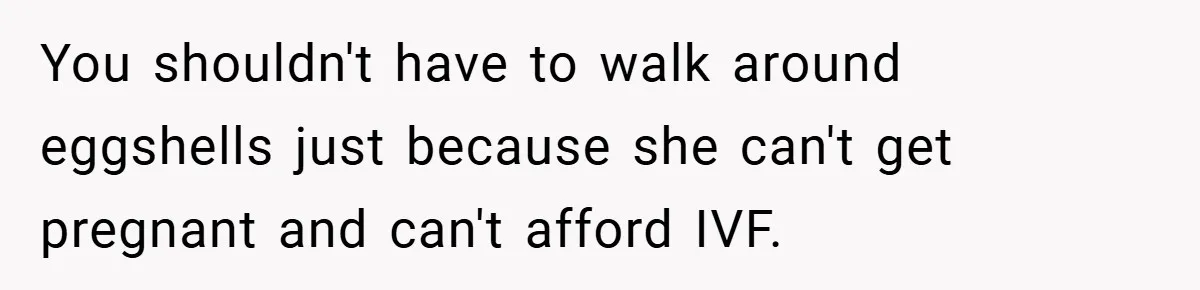 You shouldn't have to walk around eggshells just because she can't get pregnant and can't afford IVF.