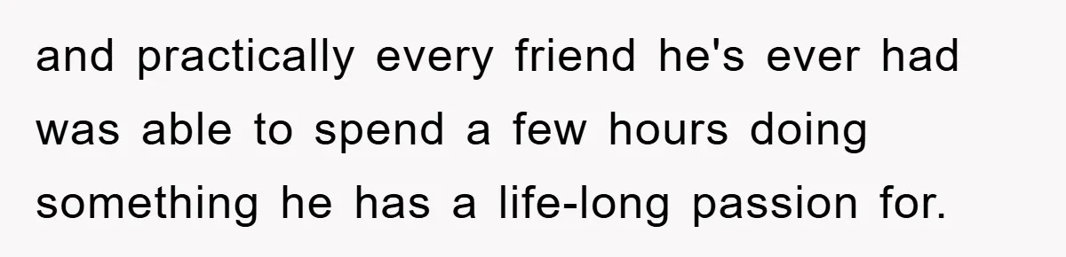 and practically every friend he's ever had was able to spend a few hours doing something he has a life-long passion for.