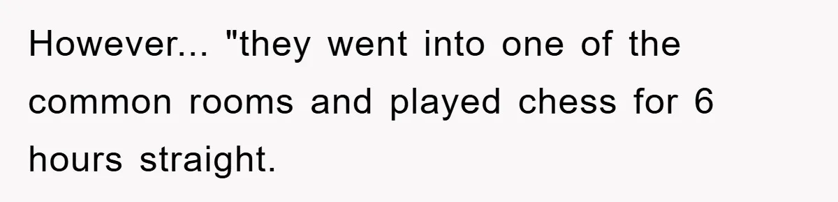 However... "they went into one of the common rooms and played chess for 6 hours straight.