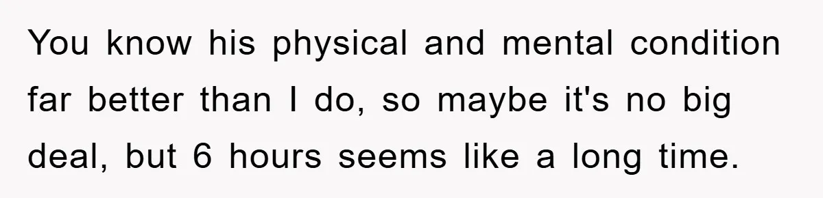 You know his physical and mental condition far better than I do, so maybe it's no big deal, but 6 hours seems like a long time.
