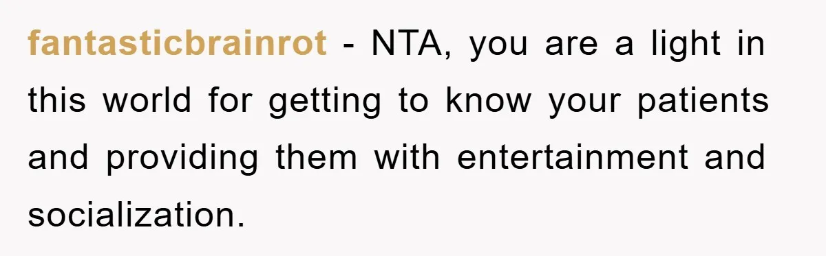 fantasticbrainrot − NTA, you are a light in this world for getting to know your patients and providing them with entertainment and socialization.