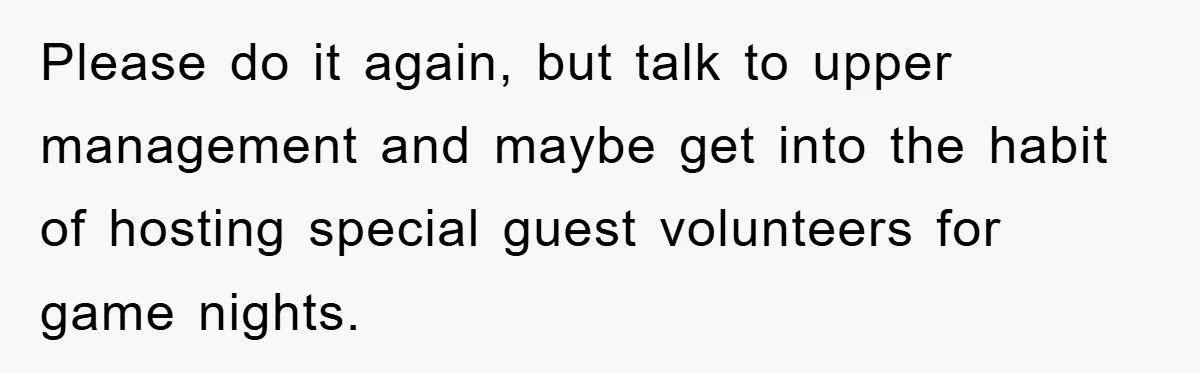 Please do it again, but talk to upper management and maybe get into the habit of hosting special guest volunteers for game nights.