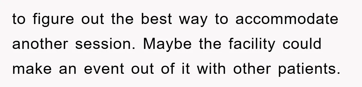 to figure out the best way to accommodate another session. Maybe the facility could make an event out of it with other patients.