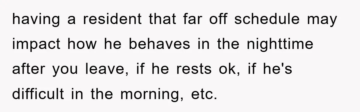 having a resident that far off schedule may impact how he behaves in the nighttime after you leave, if he rests ok, if he's difficult in the morning, etc.