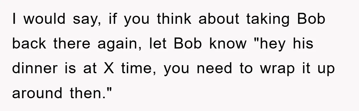 I would say, if you think about taking Bob back there again, let Bob know "hey his dinner is at X time, you need to wrap it up around then."