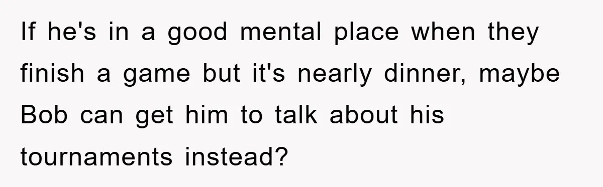 If he's in a good mental place when they finish a game but it's nearly dinner, maybe Bob can get him to talk about his tournaments instead?