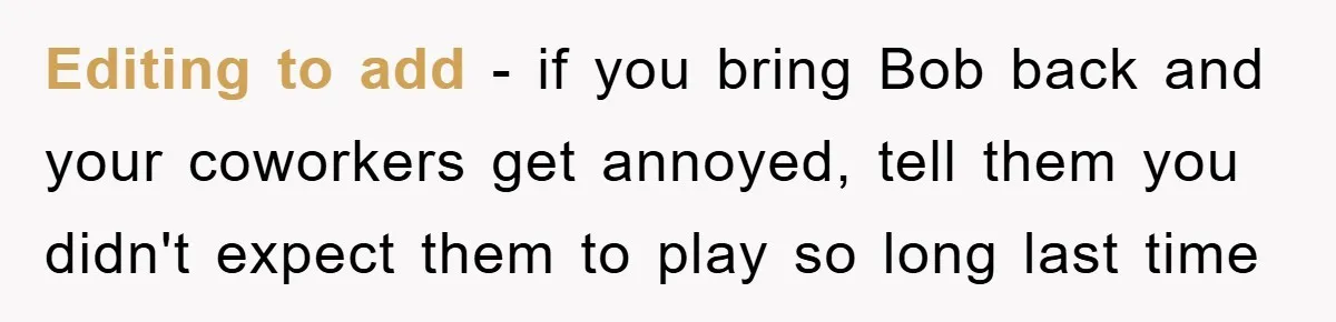 Editing to add - if you bring Bob back and your coworkers get annoyed, tell them you didn't expect them to play so long last time
