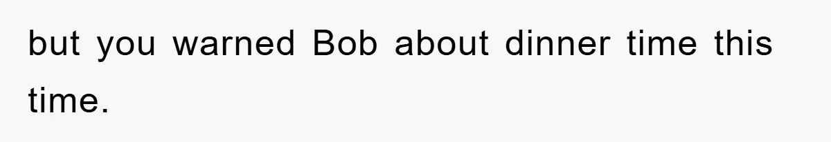 but you warned Bob about dinner time this time.