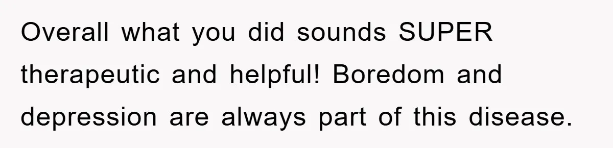 Overall what you did sounds SUPER therapeutic and helpful! Boredom and depression are always part of this disease.
