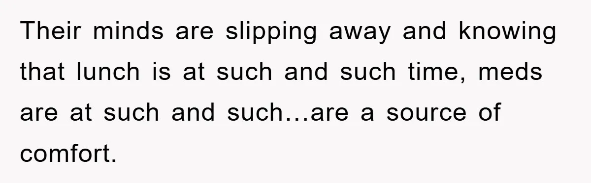Their minds are slipping away and knowing that lunch is at such and such time, meds are at such and such…are a source of comfort.