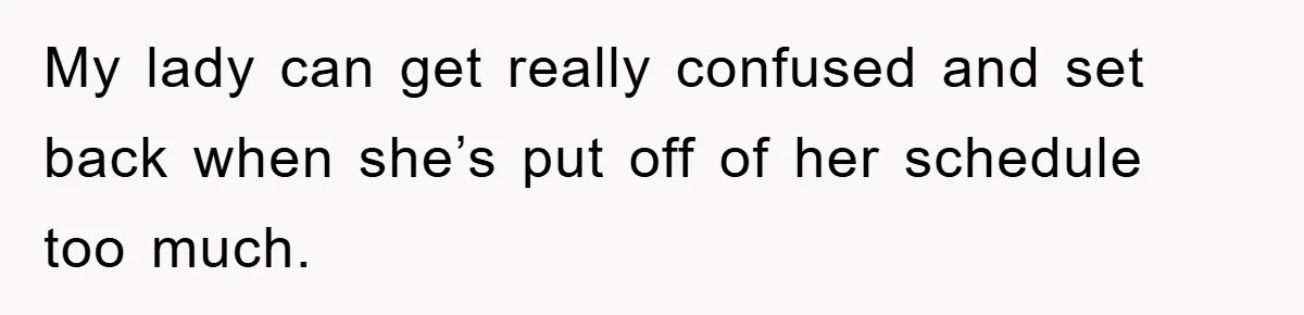 My lady can get really confused and set back when she’s put off of her schedule too much.
