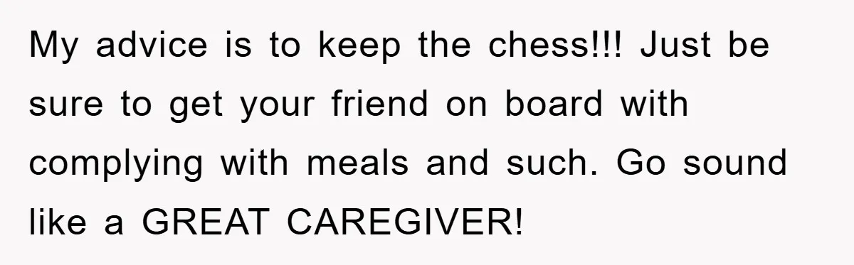 My advice is to keep the chess!!! Just be sure to get your friend on board with complying with meals and such. Go sound like a GREAT CAREGIVER!