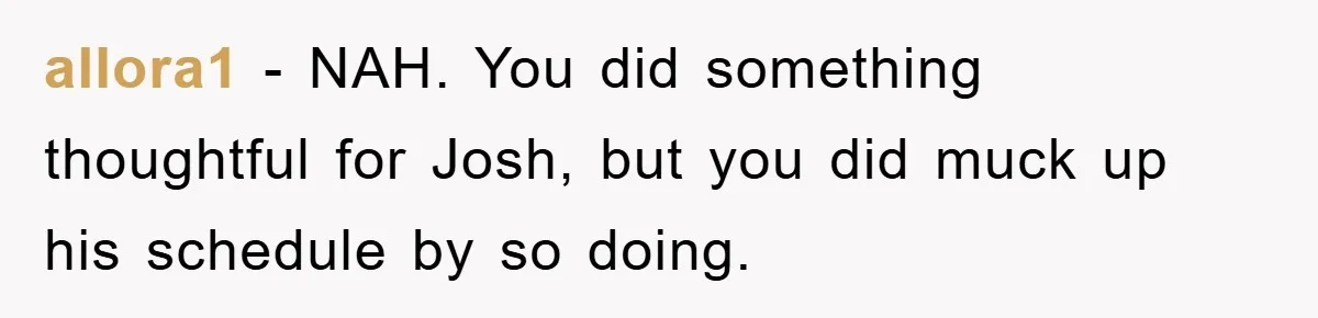allora1 − NAH. You did something thoughtful for Josh, but you did muck up his schedule by so doing.