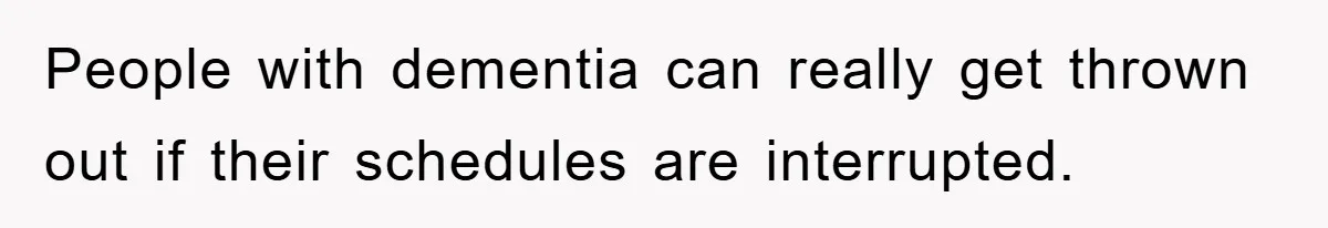 People with dementia can really get thrown out if their schedules are interrupted.