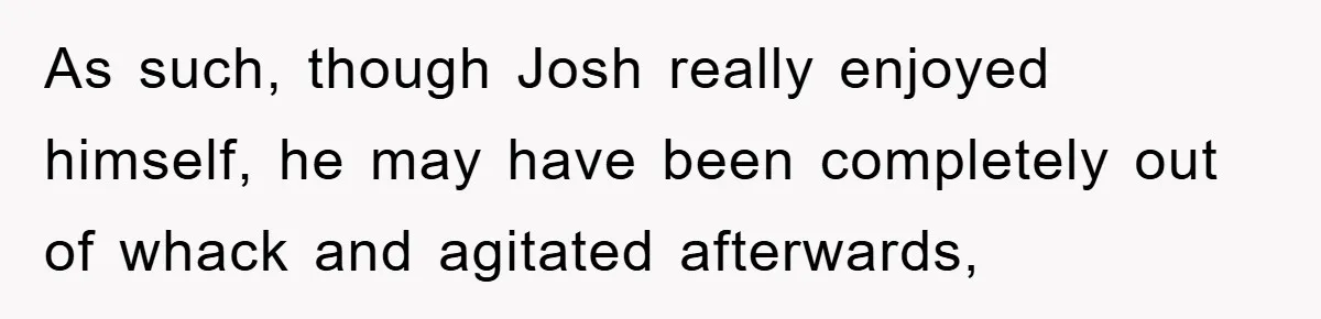 As such, though Josh really enjoyed himself, he may have been completely out of whack and agitated afterwards,