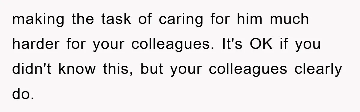 making the task of caring for him much harder for your colleagues. It's OK if you didn't know this, but your colleagues clearly do.