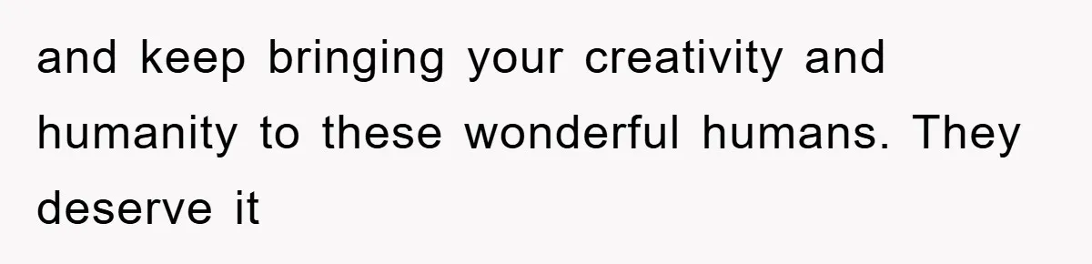 and keep bringing your creativity and humanity to these wonderful humans. They deserve it