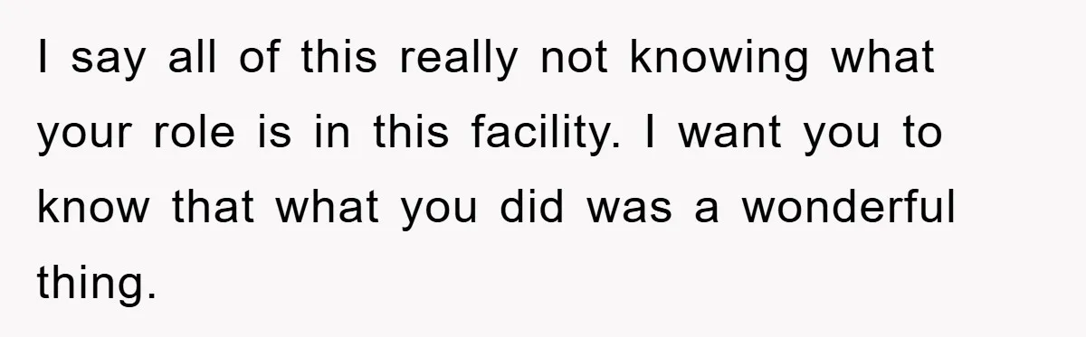 I say all of this really not knowing what your role is in this facility. I want you to know that what you did was a wonderful thing.