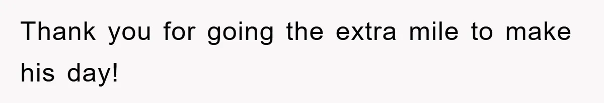 Thank you for going the extra mile to make his day!