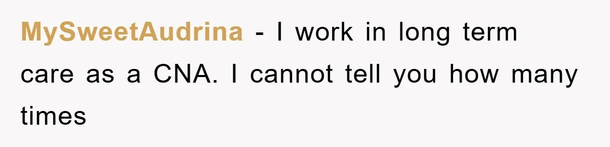 MySweetAudrina − I work in long term care as a CNA. I cannot tell you how many times