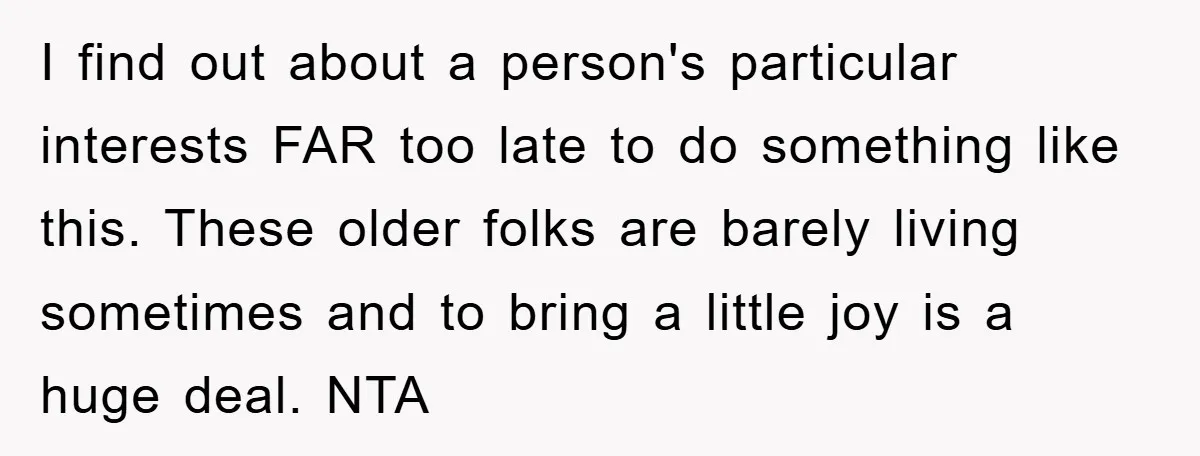 I find out about a person's particular interests FAR too late to do something like this. These older folks are barely living sometimes and to bring a little joy is...