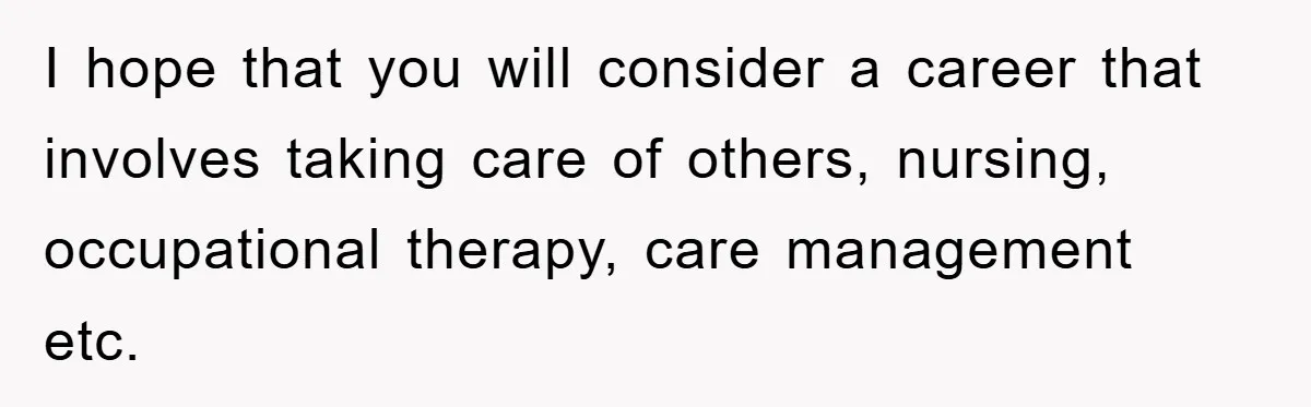 I hope that you will consider a career that involves taking care of others, nursing, occupational therapy, care management etc.