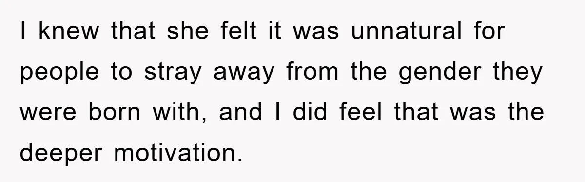 I knew that she felt it was unnatural for people to stray away from the gender they were born with, and I did feel that was the deeper motivation.