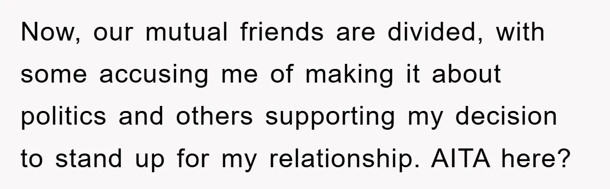 Now, our mutual friends are divided, with some accusing me of making it about politics and others supporting my decision to stand up for my relationship. AITA here?